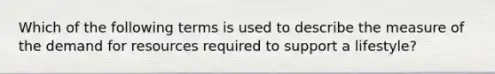 Which of the following terms is used to describe the measure of the demand for resources required to support a lifestyle?