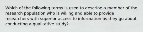 Which of the following terms is used to describe a member of the research population who is willing and able to provide researchers with superior access to information as they go about conducting a qualitative study?