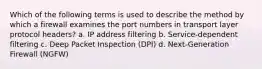 Which of the following terms is used to describe the method by which a firewall examines the port numbers in transport layer protocol headers? a. IP address filtering b. Service-dependent filtering c. Deep Packet Inspection (DPI) d. Next-Generation Firewall (NGFW)