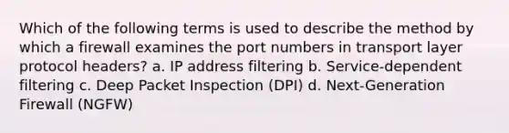 Which of the following terms is used to describe the method by which a firewall examines the port numbers in transport layer protocol headers? a. IP address filtering b. Service-dependent filtering c. Deep Packet Inspection (DPI) d. Next-Generation Firewall (NGFW)