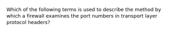 Which of the following terms is used to describe the method by which a firewall examines the port numbers in transport layer protocol headers?