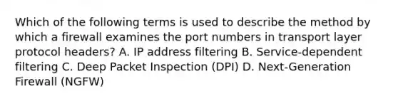 Which of the following terms is used to describe the method by which a firewall examines the port numbers in transport layer protocol headers? A. IP address filtering B. Service-dependent filtering C. Deep Packet Inspection (DPI) D. Next-Generation Firewall (NGFW)