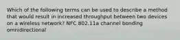 Which of the following terms can be used to describe a method that would result in increased throughput between two devices on a wireless network? NFC 802.11a channel bonding omnidirectional