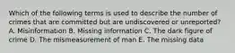 Which of the following terms is used to describe the number of crimes that are committed but are undiscovered or unreported? A. Misinformation B. Missing information C. The dark figure of crime D. The mismeasurement of man E. The missing data