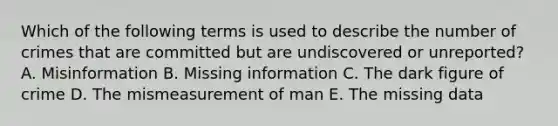 Which of the following terms is used to describe the number of crimes that are committed but are undiscovered or unreported? A. Misinformation B. Missing information C. The dark figure of crime D. The mismeasurement of man E. The missing data