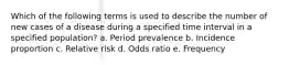 Which of the following terms is used to describe the number of new cases of a disease during a specified time interval in a specified population? a. Period prevalence b. Incidence proportion c. Relative risk d. Odds ratio e. Frequency