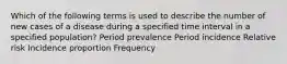 Which of the following terms is used to describe the number of new cases of a disease during a specified time interval in a specified population? Period prevalence Period incidence Relative risk Incidence proportion Frequency