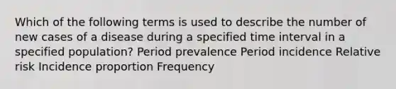 Which of the following terms is used to describe the number of new cases of a disease during a specified time interval in a specified population? Period prevalence Period incidence Relative risk Incidence proportion Frequency