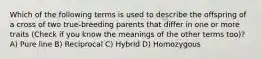 Which of the following terms is used to describe the offspring of a cross of two true-breeding parents that differ in one or more traits (Check if you know the meanings of the other terms too)? A) Pure line B) Reciprocal C) Hybrid D) Homozygous