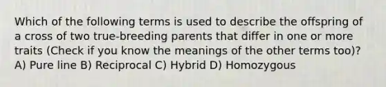 Which of the following terms is used to describe the offspring of a cross of two true-breeding parents that differ in one or more traits (Check if you know the meanings of the other terms too)? A) Pure line B) Reciprocal C) Hybrid D) Homozygous