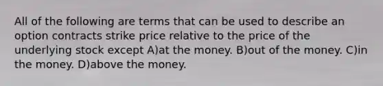 All of the following are terms that can be used to describe an option contracts strike price relative to the price of the underlying stock except A)at the money. B)out of the money. C)in the money. D)above the money.