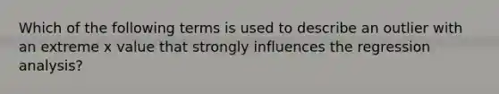 Which of the following terms is used to describe an outlier with an extreme x value that strongly influences the regression analysis?