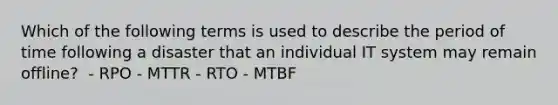 Which of the following terms is used to describe the period of time following a disaster that an individual IT system may remain offline? ​ - RPO​ - MTTR​ - RTO​ - MTBF