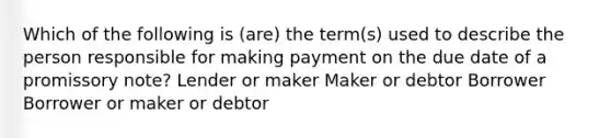 Which of the following is (are) the term(s) used to describe the person responsible for making payment on the due date of a promissory note? Lender or maker Maker or debtor Borrower Borrower or maker or debtor