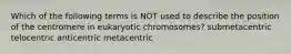 Which of the following terms is NOT used to describe the position of the centromere in eukaryotic chromosomes? submetacentric telocentric anticentric metacentric