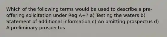 Which of the following terms would be used to describe a pre-offering solicitation under Reg A+? a) Testing the waters b) Statement of additional information c) An omitting prospectus d) A preliminary prospectus