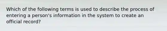 Which of the following terms is used to describe the process of entering a person's information in the system to create an official record?