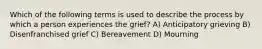 Which of the following terms is used to describe the process by which a person experiences the grief? A) Anticipatory grieving B) Disenfranchised grief C) Bereavement D) Mourning