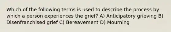 Which of the following terms is used to describe the process by which a person experiences the grief? A) Anticipatory grieving B) Disenfranchised grief C) Bereavement D) Mourning