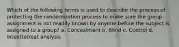 Which of the following terms is used to describe the process of protecting the randomization process to make sure the group assignment is not readily known by anyone before the subject is assigned to a group? a. Concealment b. Blind c. Control d. Intenttotreat analysis