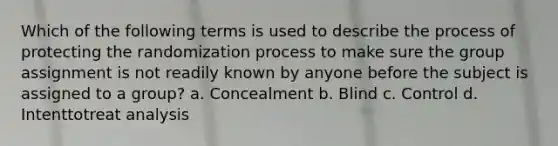 Which of the following terms is used to describe the process of protecting the randomization process to make sure the group assignment is not readily known by anyone before the subject is assigned to a group? a. Concealment b. Blind c. Control d. Intenttotreat analysis