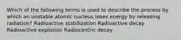 Which of the following terms is used to describe the process by which an unstable atomic nucleus loses energy by releasing radiation? Radioactive stabilization Radioactive decay Radioactive explosion Radiocentric decay