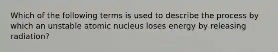 Which of the following terms is used to describe the process by which an unstable atomic nucleus loses energy by releasing radiation?