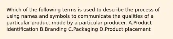 Which of the following terms is used to describe the process of using names and symbols to communicate the qualities of a particular product made by a particular producer. A.Product identification B.Branding C.Packaging D.Product placement