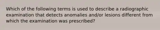 Which of the following terms is used to describe a radiographic examination that detects anomalies and/or lesions different from which the examination was prescribed?