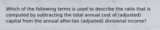 Which of the following terms is used to describe the ratio that is computed by subtracting the total annual cost of (adjusted) capital from the annual after-tax (adjusted) divisional income?