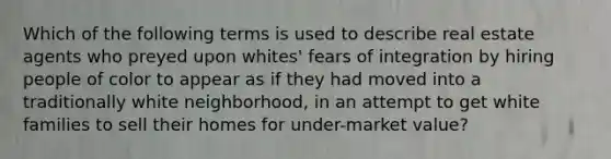 Which of the following terms is used to describe real estate agents who preyed upon whites' fears of integration by hiring people of color to appear as if they had moved into a traditionally white neighborhood, in an attempt to get white families to sell their homes for under-market value?