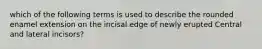 which of the following terms is used to describe the rounded enamel extension on the incisal edge of newly erupted Central and lateral incisors?