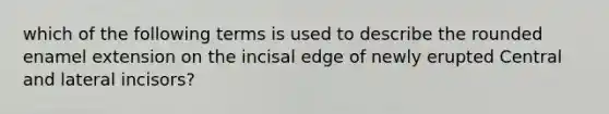 which of the following terms is used to describe the rounded enamel extension on the incisal edge of newly erupted Central and lateral incisors?