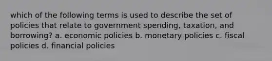 which of the following terms is used to describe the set of policies that relate to government spending, taxation, and borrowing? a. economic policies b. monetary policies c. fiscal policies d. financial policies