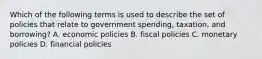 Which of the following terms is used to describe the set of policies that relate to government spending, taxation, and borrowing? A. economic policies B. fiscal policies C. monetary policies D. financial policies