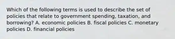 Which of the following terms is used to describe the set of policies that relate to government spending, taxation, and borrowing? A. economic policies B. fiscal policies C. monetary policies D. financial policies