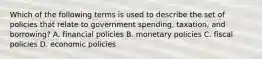 Which of the following terms is used to describe the set of policies that relate to government spending, taxation, and borrowing? A. financial policies B. monetary policies C. fiscal policies D. economic policies