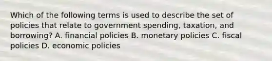 Which of the following terms is used to describe the set of policies that relate to government spending, taxation, and borrowing? A. financial policies B. monetary policies C. fiscal policies D. economic policies