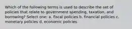 Which of the following terms is used to describe the set of policies that relate to government spending, taxation, and borrowing? Select one: a. fiscal policies b. financial policies c. monetary policies d. economic policies