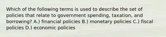 Which of the following terms is used to describe the set of policies that relate to government spending, taxation, and borrowing? A.) financial policies B.) monetary policies C.) fiscal policies D.) economic policies