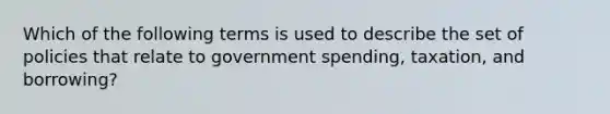 Which of the following terms is used to describe the set of policies that relate to government spending, taxation, and borrowing?