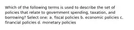 Which of the following terms is used to describe the set of policies that relate to government spending, taxation, and borrowing? Select one: a. fiscal policies b. economic policies c. financial policies d. monetary policies