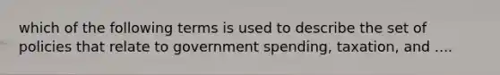 which of the following terms is used to describe the set of policies that relate to government spending, taxation, and ....