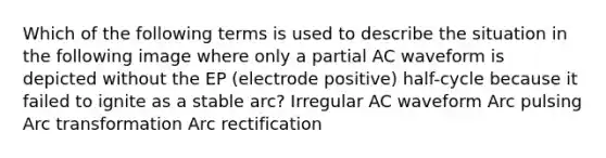 Which of the following terms is used to describe the situation in the following image where only a partial AC waveform is depicted without the EP (electrode positive) half-cycle because it failed to ignite as a stable arc? Irregular AC waveform Arc pulsing Arc transformation Arc rectification