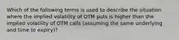 Which of the following terms is used to describe the situation where the implied volatility of OTM puts is higher than the implied volatility of OTM calls (assuming the same underlying and time to expiry)?