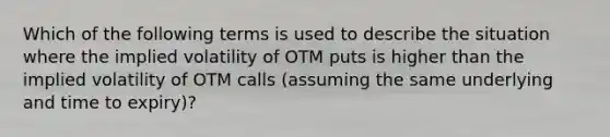 Which of the following terms is used to describe the situation where the implied volatility of OTM puts is higher than the implied volatility of OTM calls (assuming the same underlying and time to expiry)?