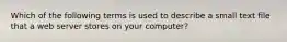 Which of the following terms is used to describe a small text file that a web server stores on your computer?