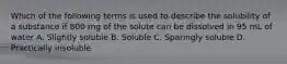 Which of the following terms is used to describe the solubility of a substance if 800 mg of the solute can be dissolved in 95 mL of water A. Slightly soluble B. Soluble C. Sparingly soluble D. Practically insoluble