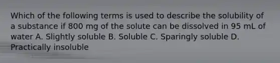 Which of the following terms is used to describe the solubility of a substance if 800 mg of the solute can be dissolved in 95 mL of water A. Slightly soluble B. Soluble C. Sparingly soluble D. Practically insoluble