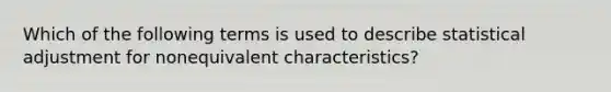 Which of the following terms is used to describe statistical adjustment for nonequivalent characteristics?